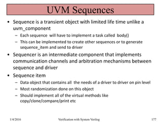 UVM Sequences
• Sequence is a transient object with limited life time unlike a
uvm_component
– Each sequence will have to implement a task called body()
– This can be implemented to create other sequences or to generate
sequence_item and send to driver
• Sequencer is an intermediate component that implements
communication channels and arbitration mechanisms between
sequence and driver
• Sequence item
– Data object that contains all the needs of a driver to driver on pin level
– Most randomization done on this object
– Should implement all of the virtual methods like
copy/clone/compare/print etc
1/4/2016 Verification with System Verilog 177
 