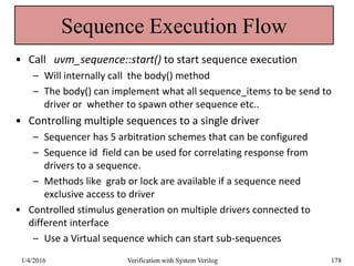 Sequence Execution Flow
• Call uvm_sequence::start() to start sequence execution
– Will internally call the body() method
– The body() can implement what all sequence_items to be send to
driver or whether to spawn other sequence etc..
• Controlling multiple sequences to a single driver
– Sequencer has 5 arbitration schemes that can be configured
– Sequence id field can be used for correlating response from
drivers to a sequence.
– Methods like grab or lock are available if a sequence need
exclusive access to driver
• Controlled stimulus generation on multiple drivers connected to
different interface
– Use a Virtual sequence which can start sub-sequences
1/4/2016 Verification with System Verilog 178
 
