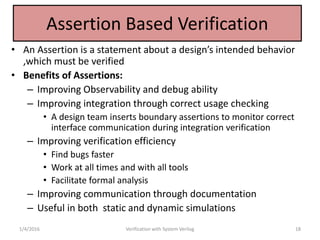 Assertion Based Verification
• An Assertion is a statement about a design’s intended behavior
,which must be verified
• Benefits of Assertions:
– Improving Observability and debug ability
– Improving integration through correct usage checking
• A design team inserts boundary assertions to monitor correct
interface communication during integration verification
– Improving verification efficiency
• Find bugs faster
• Work at all times and with all tools
• Facilitate formal analysis
– Improving communication through documentation
– Useful in both static and dynamic simulations
1/4/2016 Verification with System Verilog 18
 