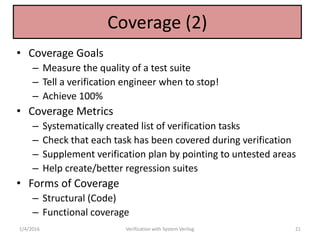 Coverage (2)
• Coverage Goals
– Measure the quality of a test suite
– Tell a verification engineer when to stop!
– Achieve 100%
• Coverage Metrics
– Systematically created list of verification tasks
– Check that each task has been covered during verification
– Supplement verification plan by pointing to untested areas
– Help create/better regression suites
• Forms of Coverage
– Structural (Code)
– Functional coverage
1/4/2016 Verification with System Verilog 21
 