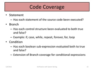 Code Coverage
• Statement
– Has each statement of the source code been executed?
• Branch
– Has each control structure been evaluated to both true
and false?
– Example: if, case, while, repeat, forever, for, loop
• Condition
– Has each boolean sub-expression evaluated both to true
and false?
– Extension of Branch coverage for conditional expressions
1/4/2016 Verification with System Verilog 22
 