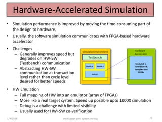 Hardware-Accelerated Simulation
• Simulation performance is improved by moving the time-consuming part of
the design to hardware.
• Usually, the software simulation communicates with FPGA-based hardware
accelerator
1/4/2016 Verification with System Verilog 29
• Challenges
– Generally improves speed but
degrades on HW-SW
(Testbench) communication
– Abstracting HW-SW
communication at transaction
level rather than cycle level
desired for better speeds
• HW Emulation
– Full mapping of HW into an emulator (array of FPGAs)
– More like a real target system. Speed up possible upto 1000X simulation
– Debug is a challenge with limited visibility
– Usually used for HW+SW co-verification
 