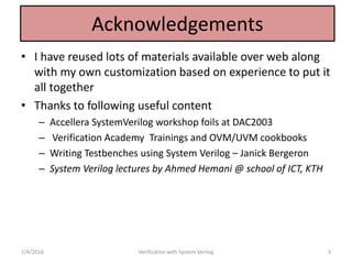 Acknowledgements
• I have reused lots of materials available over web along
with my own customization based on experience to put it
all together
• Thanks to following useful content
– Accellera SystemVerilog workshop foils at DAC2003
– Verification Academy Trainings and OVM/UVM cookbooks
– Writing Testbenches using System Verilog – Janick Bergeron
– System Verilog lectures by Ahmed Hemani @ school of ICT, KTH
1/4/2016 Verification with System Verilog 3
 