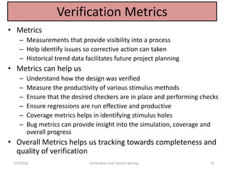 Verification Metrics
• Metrics
– Measurements that provide visibility into a process
– Help identify issues so corrective action can taken
– Historical trend data facilitates future project planning
• Metrics can help us
– Understand how the design was verified
– Measure the productivity of various stimulus methods
– Ensure that the desired checkers are in place and performing checks
– Ensure regressions are run effective and productive
– Coverage metrics helps in identifying stimulus holes
– Bug metrics can provide insight into the simulation, coverage and
overall progress
• Overall Metrics helps us tracking towards completeness and
quality of verification
1/4/2016 Verification with System Verilog 31
 