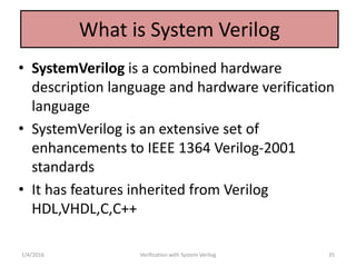 What is System Verilog
• SystemVerilog is a combined hardware
description language and hardware verification
language
• SystemVerilog is an extensive set of
enhancements to IEEE 1364 Verilog-2001
standards
• It has features inherited from Verilog
HDL,VHDL,C,C++
1/4/2016 Verification with System Verilog 35
 