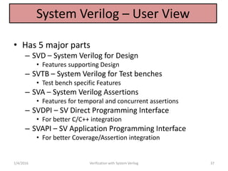 System Verilog – User View
• Has 5 major parts
– SVD – System Verilog for Design
• Features supporting Design
– SVTB – System Verilog for Test benches
• Test bench specific Features
– SVA – System Verilog Assertions
• Features for temporal and concurrent assertions
– SVDPI – SV Direct Programming Interface
• For better C/C++ integration
– SVAPI – SV Application Programming Interface
• For better Coverage/Assertion integration
1/4/2016 Verification with System Verilog 37
 
