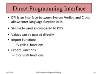 Direct Programming Interface
• DPI is an interface between System Verilog and C that
allows inter-language function calls
• Simple to used as compared to PLI’s
• Values can be passed directly
• Import Functions
– SV calls C functions
• Export Functions
– C calls SV functions
1/4/2016 Verification with System Verilog 44
 