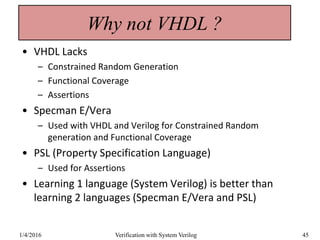 Why not VHDL ?
• VHDL Lacks
– Constrained Random Generation
– Functional Coverage
– Assertions
• Specman E/Vera
– Used with VHDL and Verilog for Constrained Random
generation and Functional Coverage
• PSL (Property Specification Language)
– Used for Assertions
• Learning 1 language (System Verilog) is better than
learning 2 languages (Specman E/Vera and PSL)
1/4/2016 Verification with System Verilog 45
 