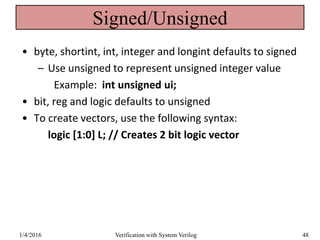 Signed/Unsigned
• byte, shortint, int, integer and longint defaults to signed
– Use unsigned to represent unsigned integer value
Example: int unsigned ui;
• bit, reg and logic defaults to unsigned
• To create vectors, use the following syntax:
logic [1:0] L; // Creates 2 bit logic vector
1/4/2016 Verification with System Verilog 48
 