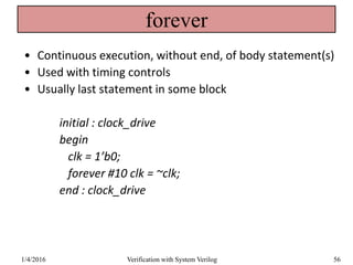 forever
• Continuous execution, without end, of body statement(s)
• Used with timing controls
• Usually last statement in some block
initial : clock_drive
begin
clk = 1’b0;
forever #10 clk = ~clk;
end : clock_drive
1/4/2016 Verification with System Verilog 56
 