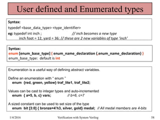 User defined and Enumerated types
Syntax:
typedef <base_data_type> <type_identifier>
eg: typedef int inch ; // inch becomes a new type
inch foot = 12, yard = 36; // these are 2 new variables of type ‘inch’
Syntax:
enum [enum_base_type] { enum_name_declaration {,enum_name_declaration} }
enum_base_type: default is int
Enumeration is a useful way of defining abstract variables.
Define an enumeration with “ enum ”
enum {red, green, yellow} traf_lite1, traf_lite2;
Values can be cast to integer types and auto-incremented
enum { a=5, b, c} vars; // b=6, c=7
A sized constant can be used to set size of the type
enum bit [3:0] { bronze=4’h3, silver, gold} medal; // All medal members are 4-bits
1/4/2016 Verification with System Verilog 58
 