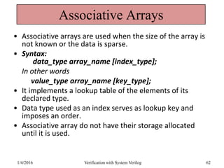 Associative Arrays
• Associative arrays are used when the size of the array is
not known or the data is sparse.
• Syntax:
data_type array_name [index_type];
In other words
value_type array_name [key_type];
• It implements a lookup table of the elements of its
declared type.
• Data type used as an index serves as lookup key and
imposes an order.
• Associative array do not have their storage allocated
until it is used.
1/4/2016 Verification with System Verilog 62
 