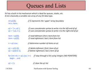 Queues and Lists
SV has a built-in list mechanism which is ideal for queues, stacks, etc.
A list is basically a variable size array of any SV data type.
int q1[$]; // $ represents the ‘upper’ array boundary
int n, item;
q1 = ‘{ n, q1 }; // uses concatenate syntax to write n to the left end of q1
q1 = ‘{ q1, n }; // uses concatenate syntax to write n to the right end of q1
item = q1[0]; // read leftmost ( first ) item from list
item = q1[$]; // read rightmost ( last ) item from list
n = q1.size; // determine number of items on q1
q1 = q1[1:$]; // delete leftmost ( first ) item of q1
q1 = q1[0:$-1]; // delete rightmost ( last ) item of q1
for (int i=0; i < q1.size; i++) // step through a list using integers (NO POINTERS)
begin … end
q1 = { }; // clear the q1 list
1/4/2016 Verification with System Verilog 64
 
