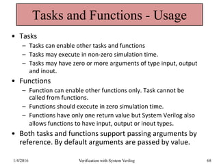 Tasks and Functions - Usage
• Tasks
– Tasks can enable other tasks and functions
– Tasks may execute in non-zero simulation time.
– Tasks may have zero or more arguments of type input, output
and inout.
• Functions
– Function can enable other functions only. Task cannot be
called from functions.
– Functions should execute in zero simulation time.
– Functions have only one return value but System Verilog also
allows functions to have input, output or inout types.
• Both tasks and functions support passing arguments by
reference. By default arguments are passed by value.
1/4/2016 Verification with System Verilog 68
 