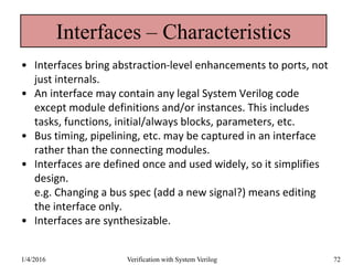 Interfaces – Characteristics
• Interfaces bring abstraction-level enhancements to ports, not
just internals.
• An interface may contain any legal System Verilog code
except module definitions and/or instances. This includes
tasks, functions, initial/always blocks, parameters, etc.
• Bus timing, pipelining, etc. may be captured in an interface
rather than the connecting modules.
• Interfaces are defined once and used widely, so it simplifies
design.
e.g. Changing a bus spec (add a new signal?) means editing
the interface only.
• Interfaces are synthesizable.
1/4/2016 Verification with System Verilog 72
 