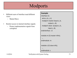 Modports
• Different users of interface need different
views
– Master/Slave
• Restrict access to internal interface signals
– Protect implementation signals from
corruption
Example
interface i2;
wire a, b, c, d;
modport master (input a, b,
output c, d);
modport slave (output a, b,
input c, d);
endinterface : i2
module m (i2.master infm);
…
endmodule: m
module s (i2.slave infs);
…
endmodule: s
1/4/2016 Verification with System Verilog 73
 