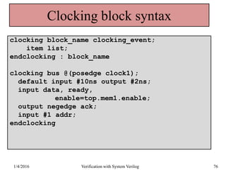 Clocking block syntax
clocking block_name clocking_event;
item list;
endclocking : block_name
clocking bus @(posedge clock1);
default input #10ns output #2ns;
input data, ready,
enable=top.mem1.enable;
output negedge ack;
input #1 addr;
endclocking
1/4/2016 Verification with System Verilog 76
 