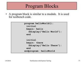 Program Blocks
• A program block is similar to a module. It is used
for testbench code.
1/4/2016 Verification with System Verilog 77
program helloWorld();
initial
begin: hello
$display("Hello World");
end
initial
begin: there
$display(“Hello There”);
end
endprogram: helloWorld
 