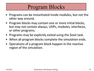 Program Blocks
• Programs can be instantiated inside modules, but not the
other way around.
• Program blocks may contain one or more initial blocks,
but may not contain always, UDPs, modules, interfaces,
or other programs.
• Programs may be explicitly exited using the $exit task.
• When all program blocks complete the simulation ends.
• Operations of a program block happen in the reactive
region of the simulation.
1/4/2016 Verification with System Verilog 78
 