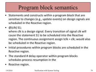 Program block semantics
• Statements and constructs within a program block that are
sensitive to changes (e.g., update events) on design signals are
scheduled in the Reactive region.
• @(clk) S1;
where clk is a design signal. Every transition of signal clk will
cause the statement S1 to be scheduled into the Reactive
region. The continuous assignment assign tclk = clk; would also
be scheduled in the Reactive region.
• Initial procedures within program blocks are scheduled in the
Reactive region.
• The standard # delay operator within program blocks
schedules process resumption in the
• Reactive region.
1/4/2016 Verification with System Verilog 79
 