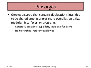 Packages
• Creates a scope that contains declarations intended
to be shared among one or more compilation units,
modules, interfaces, or programs.
– Generally constants, type defs, tasks and functions
– No hierarchical references allowed
1/4/2016 Verification with System Verilog 80
 