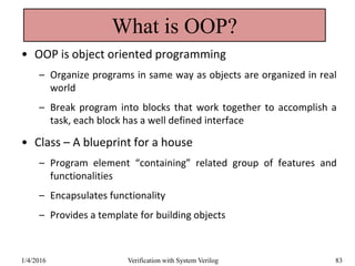 What is OOP?
• OOP is object oriented programming
– Organize programs in same way as objects are organized in real
world
– Break program into blocks that work together to accomplish a
task, each block has a well defined interface
• Class – A blueprint for a house
– Program element “containing” related group of features and
functionalities
– Encapsulates functionality
– Provides a template for building objects
1/4/2016 Verification with System Verilog 83
 