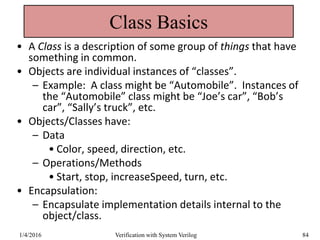 Class Basics
• A Class is a description of some group of things that have
something in common.
• Objects are individual instances of “classes”.
– Example: A class might be “Automobile”. Instances of
the “Automobile” class might be “Joe’s car”, “Bob’s
car”, “Sally’s truck”, etc.
• Objects/Classes have:
– Data
• Color, speed, direction, etc.
– Operations/Methods
• Start, stop, increaseSpeed, turn, etc.
• Encapsulation:
– Encapsulate implementation details internal to the
object/class.
1/4/2016 Verification with System Verilog 84
 