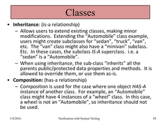 Classes
• Inheritance: (is-a relationship)
– Allows users to extend existing classes, making minor
modifications. Extending the “Automobile” class example,
users might create subclasses for “sedan”, “truck”, “van”,
etc. The “van” class might also have a “minivan” subclass.
Etc. In these cases, the subclass IS-A superclass. i.e. a
“sedan” is a “Automobile”.
– When using inheritance, the sub-class “inherits” all the
parents public/protected data properties and methods. It is
allowed to override them, or use them as-is.
• Composition: (has-a relationship)
– Composition is used for the case where one object HAS-A
instance of another class. For example, an “Automobile”
class might have 4 instances of a “wheel” class. In this case,
a wheel is not an “Automobile”, so inheritance should not
be used.
1/4/2016 Verification with System Verilog 85
 
