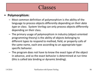 Classes
• Polymorphism:
– Most common definition of polymorphism is the ability of the
language to process objects differently depending on their data
type or class. System Verilog can only process objects differently
depending on their class.
– The primary usage of polymorphism in industry (object-oriented
programming theory) is the ability of objects belonging to
different types to respond to method, field, or property calls of
the same name, each one according to an appropriate type-
specific behavior.
– The program does not have to know the exact type of the object
in advance, and so the exact behavior is determined at run time
(this is called late binding or dynamic binding).
1/4/2016 Verification with System Verilog 86
 