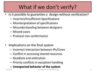 What if we don’t verify?
• Is it possible to guarantee a design without verification?
– Incorrect/Insufficient Specifications
– Misinterpretation of specifications
– Misunderstanding between designers
– Missed cases
– Protocol non-conformance
• Implications on the final system
– Incorrect interaction between IPs/Cores
– Conflict in accessing shared resources
– Deadlock and arbitration
– Priority conflicts in exception handling
– Unexpected behavior of the system
1/4/2016 Verification with System Verilog 9
 