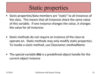 Static properties
• Static properties/data members are “static” to all instances of
the class. This means that all instances share the same value
of this variable. If one instance changes the value, it changes
the value for all instances
• Static methods do not require an instance of the class to
operate on. Static methods may only modify static properties.
To invoke a static method, use Classname::methodName
• The special variable this is a predefined object handle for the
current object instance
1/4/2016 Verification with System Verilog 91
 