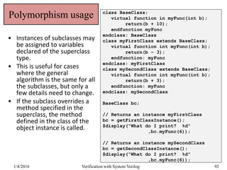 Polymorphism usage
• Instances of subclasses may
be assigned to variables
declared of the superclass
type.
• This is useful for cases
where the general
algorithm is the same for all
the subclasses, but only a
few details need to change.
• If the subclass overrides a
method specified in the
superclass, the method
defined in the class of the
object instance is called.
class BaseClass;
virtual function in myFunc(int b);
return(b + 10);
endfunction myFunc
endclass: BaseClass
class myFirstClass extends BaseClass;
virtual function int myFunc(int b);
return(b – 3);
endfunction: myFunc
endclass: myFirstClass
class mySecondClass extends BaseClass;
virtual function int myFunc(int b);
return(b + 3);
endfunction: myFunc
endclass: mySecondClass
BaseClass bc;
// Returns an instance myFirstClass
bc = getFirstClassInstance();
$display(“What do I print? %d”
,bc.myFunc(6));
// Returns an instance mySecondClass
bc = getSecondClassInstance();
$display(“What do I print? %d”
,bc.myFunc(6));
1/4/2016 Verification with System Verilog 92
 