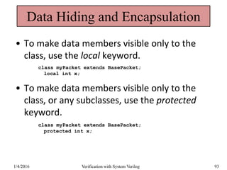 Data Hiding and Encapsulation
• To make data members visible only to the
class, use the local keyword.
class myPacket extends BasePacket;
local int x;
• To make data members visible only to the
class, or any subclasses, use the protected
keyword.
class myPacket extends BasePacket;
protected int x;
1/4/2016 Verification with System Verilog 93
 