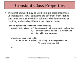 Constant Class Properties
• The const keyword may be used to make class properties
unchangeable. const constants are different from `define
constants because the initial value may be determined at
runtime, and may be different per class instance.
class myPacket extends BasePacket;
const int size; // Assignment of constant value in
// declaration makes it constant
// to all instances.
function new(int id);
size = id * 4096; // Single assignment in
// constructor OK
…
1/4/2016 Verification with System Verilog 94
 