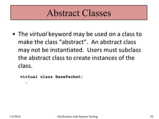 Abstract Classes
• The virtual keyword may be used on a class to
make the class “abstract”. An abstract class
may not be instantiated. Users must subclass
the abstract class to create instances of the
class.
virtual class BasePacket;
…
1/4/2016 Verification with System Verilog 95
 