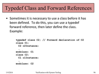 Typedef Class and Forward References
• Sometimes it is necessary to use a class before it has
been defined. To do this, you can use a typedef
forward reference, then later define the class.
Example:
typedef class C2; // Forward declaration of C2
class C1;
C2 c2Instance;
…
endclass: C1
class C2;
C1 c1Instance;
…
endclass: C2
1/4/2016 Verification with System Verilog 96
 