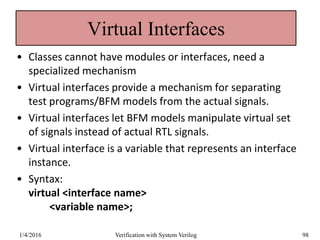 Virtual Interfaces
• Classes cannot have modules or interfaces, need a
specialized mechanism
• Virtual interfaces provide a mechanism for separating
test programs/BFM models from the actual signals.
• Virtual interfaces let BFM models manipulate virtual set
of signals instead of actual RTL signals.
• Virtual interface is a variable that represents an interface
instance.
• Syntax:
virtual <interface name>
<variable name>;
1/4/2016 Verification with System Verilog 98
 