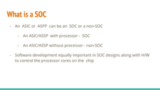 What is a SOC
- An ASIC or ASPP can be an SOC or a non-SOC
- An ASIC/ASSP with processor - SOC
- An ASIC/ASSP without proc...