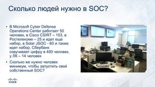 Сколько людей нужно в SOC?
• В Microsoft Cyber Defense
Operations Center работает 50
человек, в Cisco CSIRT – 103, в
Ростелекоме – 25 и идет еще
набор, в Solar JSOC - 60 и также
идет набор, Сбербанк
озвучивает цифру в 400 человек,
у ЛК – 14 человек
• Сколько же нужно человек
минимум, чтобы запустить свой
собственный SOC?
 