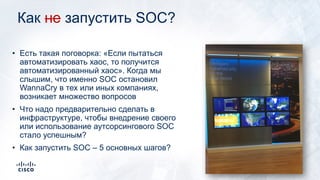 Как не запустить SOC?
• Есть такая поговорка: «Если пытаться
автоматизировать хаос, то получится
автоматизированный хаос». Когда мы
слышим, что именно SOC остановил
WannaCry в тех или иных компаниях,
возникает множество вопросов
• Что надо предварительно сделать в
инфраструктуре, чтобы внедрение своего
или использование аутсорсингового SOC
стало успешным?
• Как запустить SOC – 5 основных шагов?
 