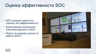 Оценка эффективности SOC
• SOC запущен; можно ли
оценить его эффективность?
• Какие метрики используют
участники круглого стола?
• Можно ли показать деньги от
работы SOC?
 