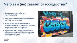 Чего вам (не) хватает от государства?
• Как вы видите работу с
ГосСОПКОЙ?
• Мешает ли вам лицензирование
ФСТЭК по SOCам?
• Хотели бы вы использовать
отечественные стандарты обмена
информацией об угрозах?
• Нужен ли вам государственный
ресурс по обмену индикаторами
компрометации?
 