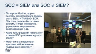 SOC = SIEM или SOC ≠ SIEM?
• По версии Gartner, ядром
системы монитониринга должны
стать SIEM, NTA/NBAD, EDR.
При этом должны быть также
системы Threat Intelligence,
управления инцидентами,
расследования и др.
• Какие типы решений используют
в своем SOC участники круглого
стола?
• Могут ли они поделиться
краткими наблюдениями,
подводными камнями?
 