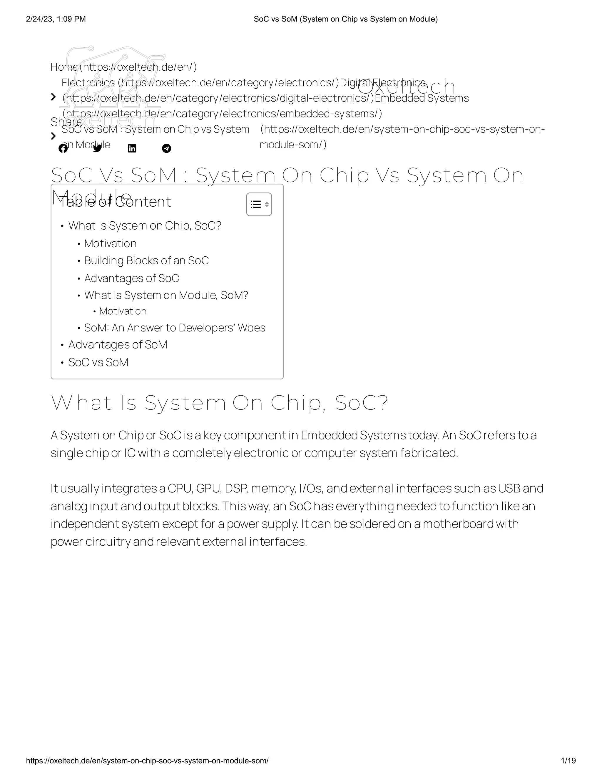 2/24/23, 1:09 PM SoC vs SoM (System on Chip vs System on Module)
https://oxeltech.de/en/system-on-chip-soc-vs-system-on-module-som/ 1/19
Home(https://oxeltech.de/en/)

Electronics(https://oxeltech.de/en/category/electronics/)Digital Electronics
(https://oxeltech.de/en/category/electronics/digital-electronics/)EmbeddedSystems
(https://oxeltech.de/en/category/electronics/embedded-systems/)

SoC vsSoM : System onChipvsSystem
onModule
(https://oxeltech.de/en/system-on-chip-soc-vs-system-on-
module-som/)
SoC Vs SoM : System On Chip Vs System On
Module
Share
   
What Is System On Chip, SoC?
ASystem on Chipor SoCisakeycomponentin EmbeddedSystemstoday.An SoCreferstoa
singlechipor ICwith acompletelyelectronicor computer system fabricated.
ItusuallyintegratesaCPU,GPU,DSP,memory,I/Os,andexternal interfacessuch asUSBand
analoginputandoutputblocks.Thisway,an SoChaseverythingneededtofunction likean
independentsystem exceptfor apower supply.Itcan besolderedon amotherboardwith
power circuitryandrelevantexternal interfaces.
Tableof Content
• WhatisSystem onChip,SoC?
•Motivation
•Building Blocks ofan SoC
•Advantages ofSoC
•What is System on Module, SoM?
•Motivation
•SoM:An Answerto Developers’ Woes
• AdvantagesofSoM
• SoCvsSoM
Oxeltech
 