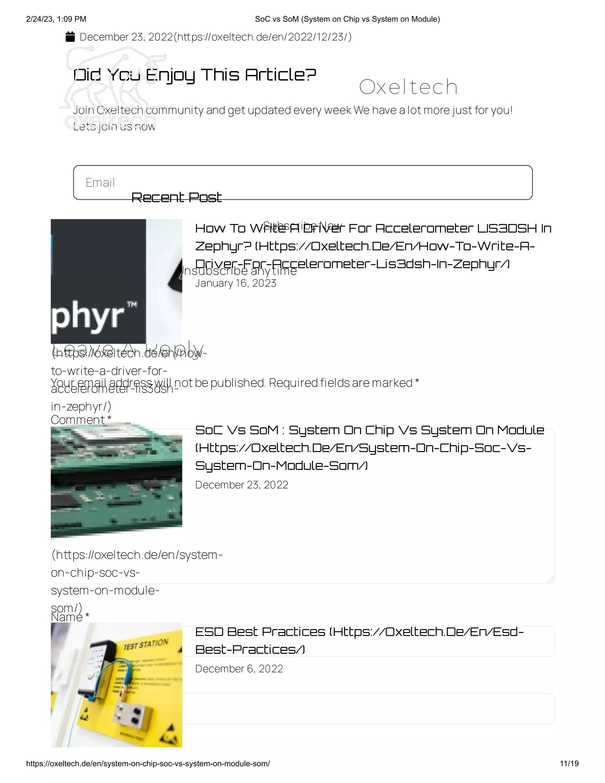 2/24/23, 1:09 PM SoC vs SoM (System on Chip vs System on Module)
https://oxeltech.de/en/system-on-chip-soc-vs-system-on-module-som/ 11/19
 December 23, 2022(https://oxeltech.de/en/2022/12/23/)
Did You Enjoy This Article?
Join Oxeltech community and getupdated every weekWe have alotmore justforyou!
Letsjoin usnow
Email
Subscribe Now
 No charge  Unsubscribe anytime
Leave A Reply
Your email addresswill notbepublished.Requiredfieldsaremarked*
Comment*
Name*
Email *
Recent Post
How To Write A Driver For Accelerometer LIS3DSH In
Zephyr? (Https://Oxeltech.De/En/How-To-Write-A-
Driver-For-Accelerometer-Lis3dsh-In-Zephyr/)
January 16, 2023
SoC Vs SoM : System On Chip Vs System On Module
(Https://Oxeltech.De/En/System-On-Chip-Soc-Vs-
System-On-Module-Som/)
December 23, 2022
ESD Best Practices (Https://Oxeltech.De/En/Esd-
Best-Practices/)
December 6, 2022
(https://oxeltech.de/en/how-
to-write-a-driver-for-
accelerometer-lis3dsh-
in-zephyr/)
(https://oxeltech.de/en/system-
on-chip-soc-vs-
system-on-module-
som/)
Oxeltech
 