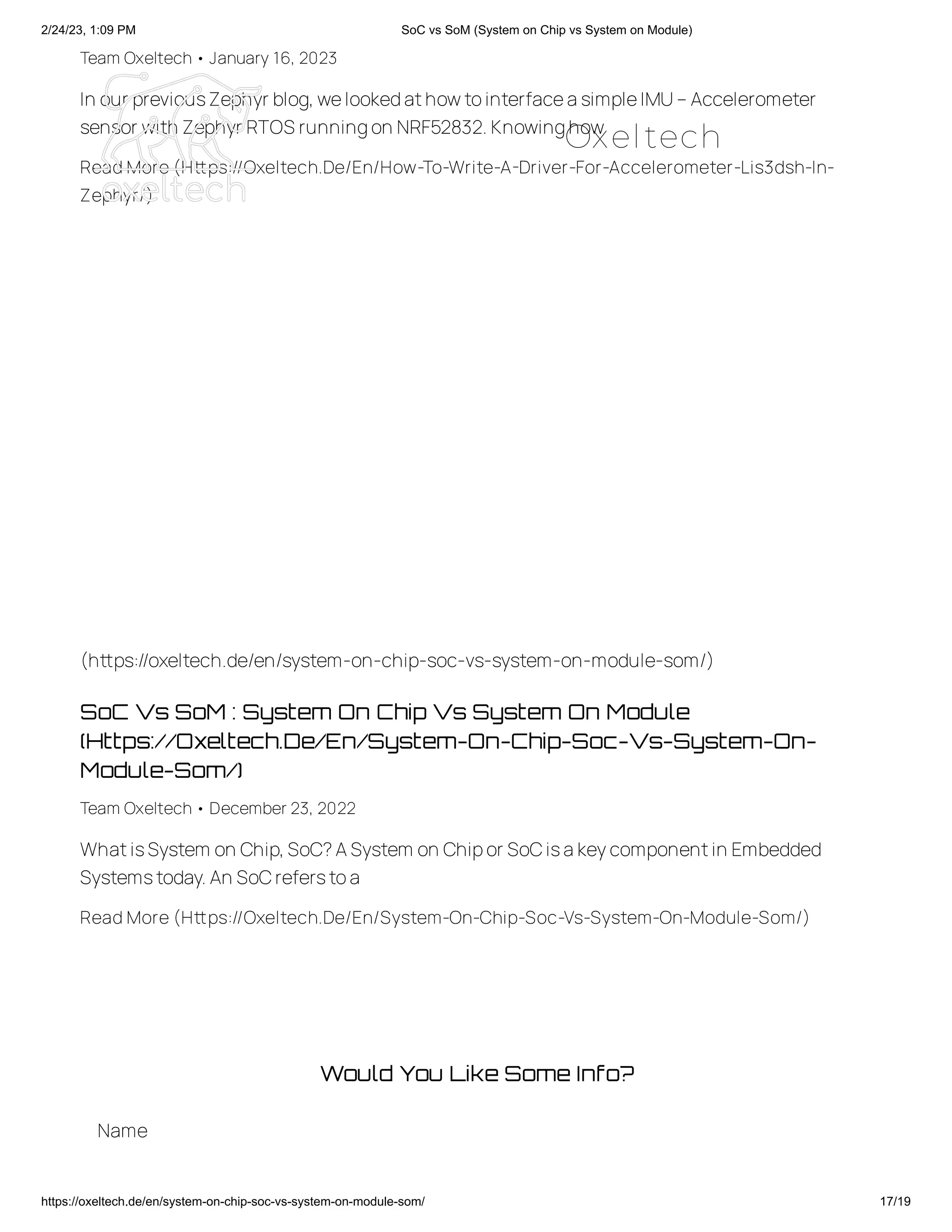 2/24/23, 1:09 PM SoC vs SoM (System on Chip vs System on Module)
https://oxeltech.de/en/system-on-chip-soc-vs-system-on-module-som/ 17/19
Team Oxeltech• January 16, 2023
In our previousZephyr blog,welookedathowtointerfaceasimpleIMU–Accelerometer
sensor with Zephyr RTOS runningon NRF52832.Knowinghow
Read More (Https://Oxeltech.De/En/How-To-Write-A-Driver-For-Accelerometer-Lis3dsh-In-
Zephyr/)
SoC Vs SoM : System On Chip Vs System On Module
(Https://Oxeltech.De/En/System-On-Chip-Soc-Vs-System-On-
Module-Som/)
Team Oxeltech• December 23, 2022
WhatisSystem on Chip,SoC?ASystem on Chipor SoCisakeycomponentin Embedded
Systemstoday.An SoCreferstoa
Read More (Https://Oxeltech.De/En/System-On-Chip-Soc-Vs-System-On-Module-Som/)
(https://oxeltech.de/en/system-on-chip-soc-vs-system-on-module-som/)
Would You Like Some Info?
Name
Oxeltech
 