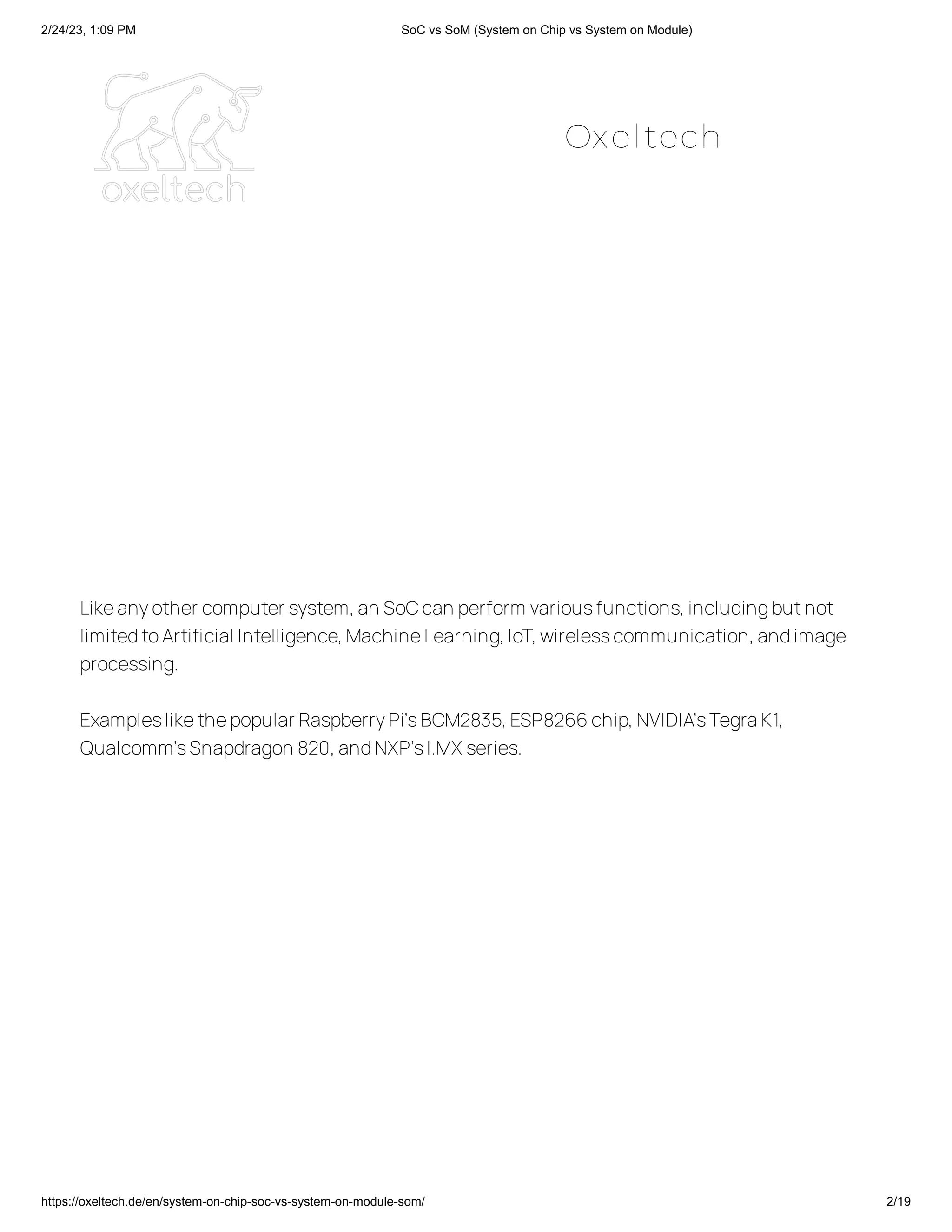 2/24/23, 1:09 PM SoC vs SoM (System on Chip vs System on Module)
https://oxeltech.de/en/system-on-chip-soc-vs-system-on-module-som/ 2/19
Likeanyother computer system,an SoCcan perform variousfunctions,includingbutnot
limitedtoArtificial Intelligence,MachineLearning,IoT,wirelesscommunication,andimage
processing.
Exampleslikethepopular RaspberryPi’sBCM2835,ESP8266chip,NVIDIA’sTegraK1,
Qualcomm’sSnapdragon 820,andNXP’sI.MX series.
Oxeltech
 