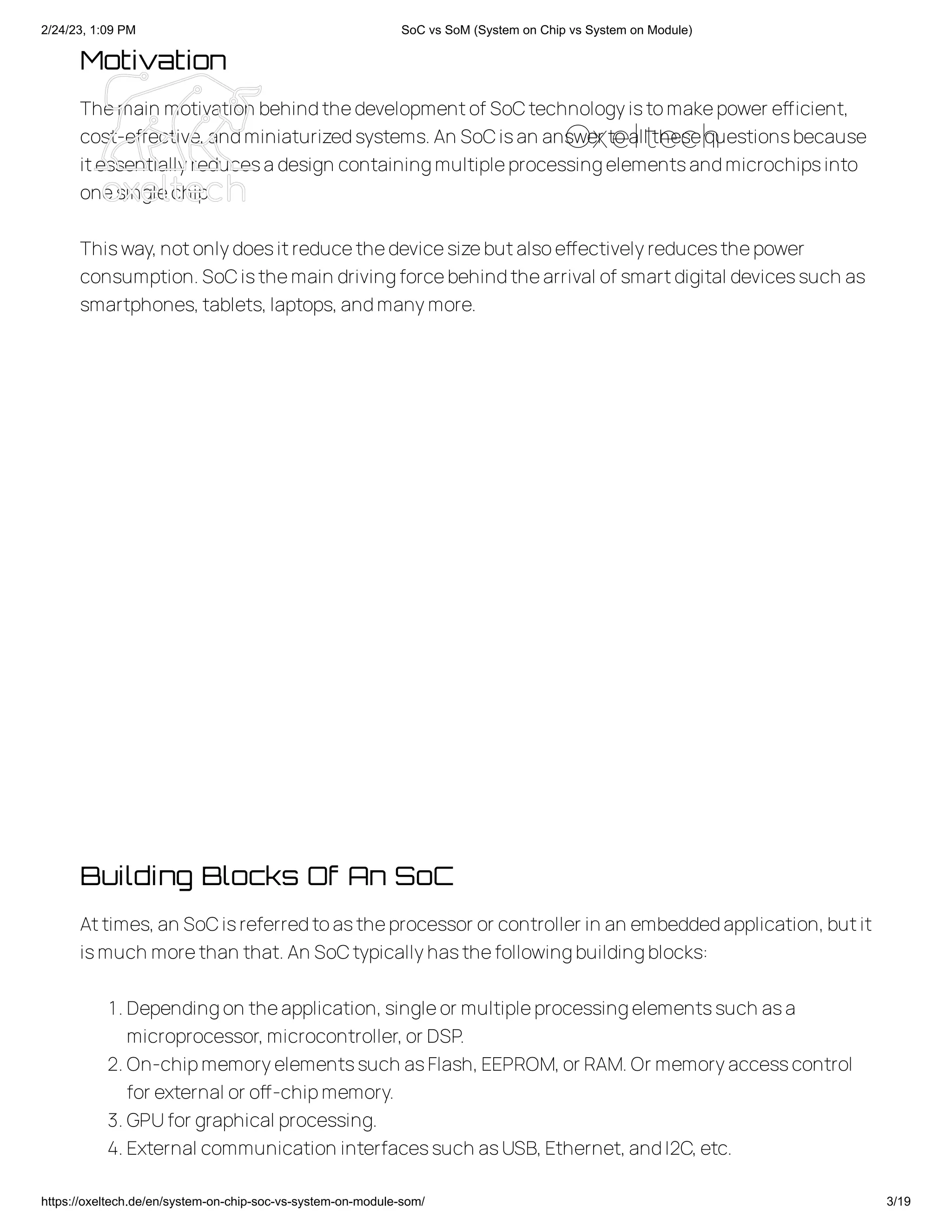 2/24/23, 1:09 PM SoC vs SoM (System on Chip vs System on Module)
https://oxeltech.de/en/system-on-chip-soc-vs-system-on-module-som/ 3/19
Motivation
Themain motivation behindthedevelopmentof SoCtechnologyistomakepower efficient,
cost-effective,andminiaturizedsystems.An SoCisan answer toall thesequestionsbecause
itessentiallyreducesadesign containingmultipleprocessingelementsandmicrochipsinto
onesinglechip.
Thisway,notonlydoesitreducethedevicesizebutalsoeffectivelyreducesthepower
consumption.SoCisthemain drivingforcebehindthearrival of smartdigital devicessuch as
smartphones,tablets,laptops,andmanymore.
Building Blocks Of An SoC
Attimes,an SoCisreferredtoastheprocessor or controller in an embeddedapplication,butit
ismuch morethan that.An SoCtypicallyhasthefollowingbuildingblocks:
1.Dependingon theapplication,singleor multipleprocessingelementssuch asa
microprocessor,microcontroller,or DSP.
2.On-chipmemoryelementssuch asFlash,EEPROM,or RAM.Or memoryaccesscontrol
for external or off-chipmemory.
3.GPUfor graphical processing.
4.External communication interfacessuch asUSB,Ethernet,andI2C,etc.
Oxeltech
 