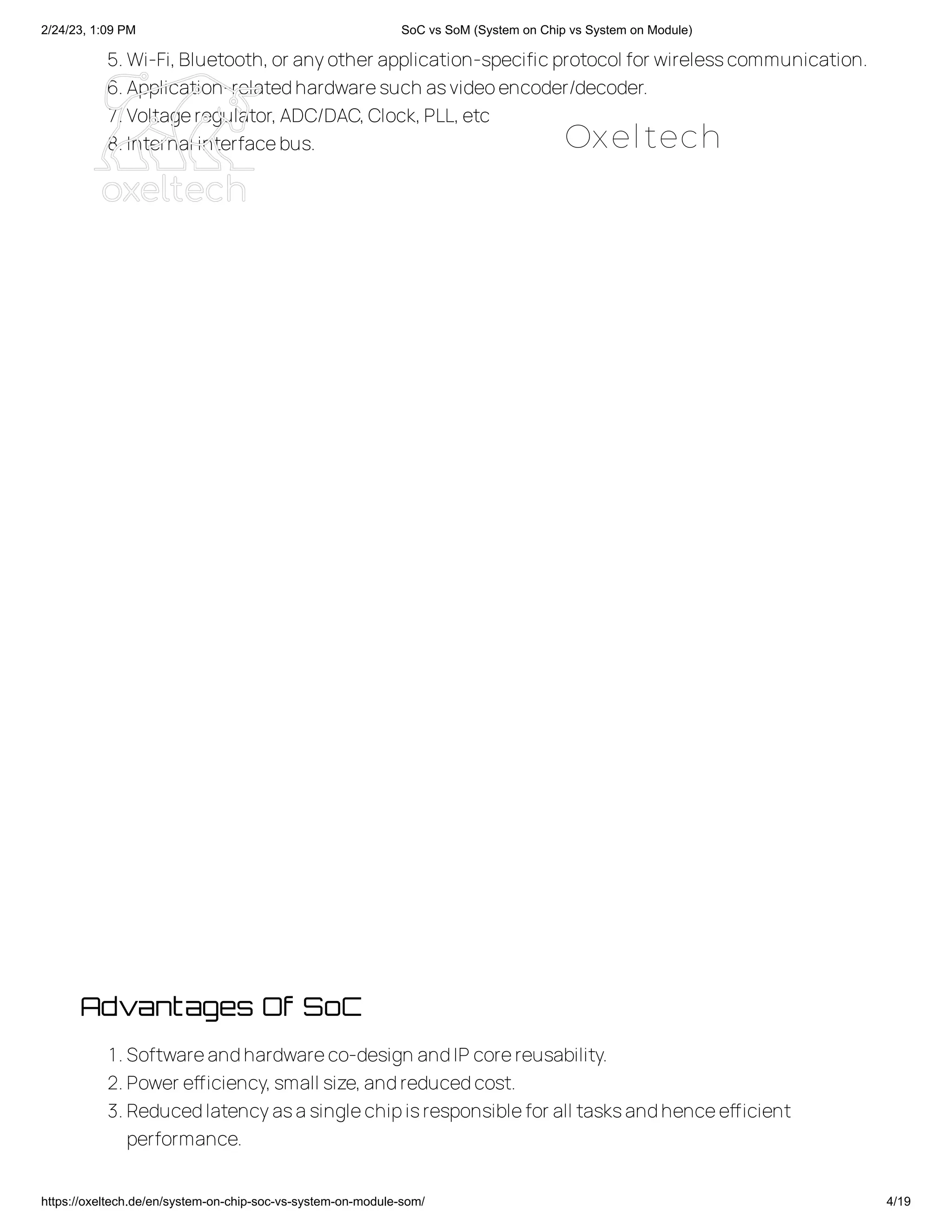 2/24/23, 1:09 PM SoC vs SoM (System on Chip vs System on Module)
https://oxeltech.de/en/system-on-chip-soc-vs-system-on-module-som/ 4/19
5.Wi-Fi,Bluetooth,or anyother application-specificprotocol for wirelesscommunication.
6.Application-relatedhardwaresuch asvideoencoder/decoder.
7.Voltageregulator,ADC/DAC,Clock,PLL,etc
8.Internal interfacebus.
Advantages Of SoC
1.Softwareandhardwareco-design andIP corereusability.
2.Power efficiency,small size,andreducedcost.
3.Reducedlatencyasasinglechipisresponsiblefor all tasksandhenceefficient
performance.
Oxeltech
 