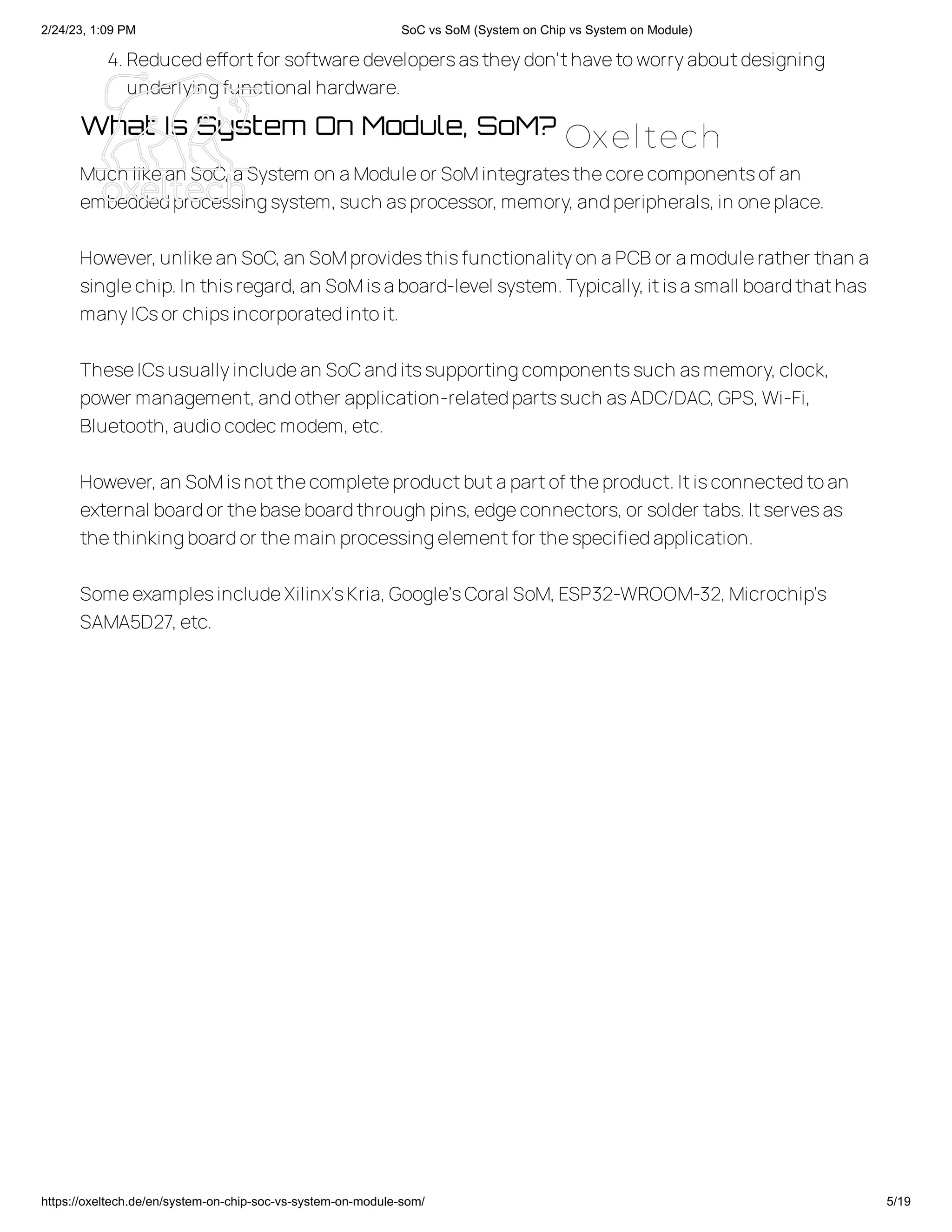 2/24/23, 1:09 PM SoC vs SoM (System on Chip vs System on Module)
https://oxeltech.de/en/system-on-chip-soc-vs-system-on-module-som/ 5/19
4.Reducedeffortfor softwaredevelopersastheydon’thavetoworryaboutdesigning
underlyingfunctional hardware.
What Is System On Module, SoM?
Much likean SoC,aSystem on aModuleor SoMintegratesthecorecomponentsof an
embeddedprocessingsystem,such asprocessor,memory,andperipherals,in oneplace.
However,unlikean SoC,an SoMprovidesthisfunctionalityon aPCBor amodulerather than a
singlechip.In thisregard,an SoMisaboard-level system.Typically,itisasmall boardthathas
manyICsor chipsincorporatedintoit.
TheseICsusuallyincludean SoCanditssupportingcomponentssuch asmemory,clock,
power management,andother application-relatedpartssuch asADC/DAC,GPS,Wi-Fi,
Bluetooth,audiocodecmodem,etc.
However,an SoMisnotthecompleteproductbutapartof theproduct.Itisconnectedtoan
external boardor thebaseboardthrough pins,edgeconnectors,or solder tabs.Itservesas
thethinkingboardor themain processingelementfor thespecifiedapplication.
SomeexamplesincludeXilinx’sKria,Google’sCoral SoM,ESP32-WROOM-32,Microchip’s
SAMA5D27,etc.
Oxeltech
 